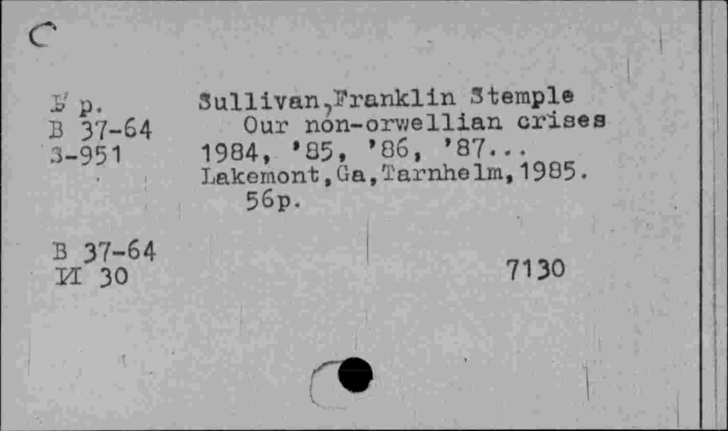 ﻿s p. B 37-64 3-951	Sullivan^ranklin Stemple Our non-orweIlian crises 1984, ’85, ’86, ’87... Lakemont,Ga,TarnheIm,1985. 56p.
B 37-64 M 30	7130